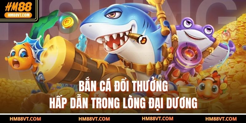 Bắn cá đổi thưởng hấp dẫn trong lòng đại dương